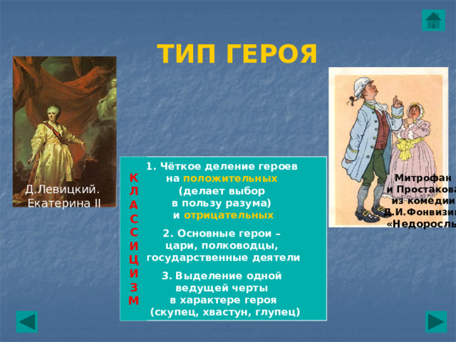 ТИП ГЕРОЯ К  Л  А  С  С  И  Ц  И  З  М 1. Чёткое деление героев на положительных (делает выбор в пользу разума) и отрицательных  2. Основные герои – цари, полководцы, государственные деятели  3. Выделение одной ведущей черты в характере героя  (скупец, хвастун, глупец) Митрофан  и Простакова из комедии  Д.И.Фонвизина  «Недоросль» Д.Левицкий. Екатерина II 