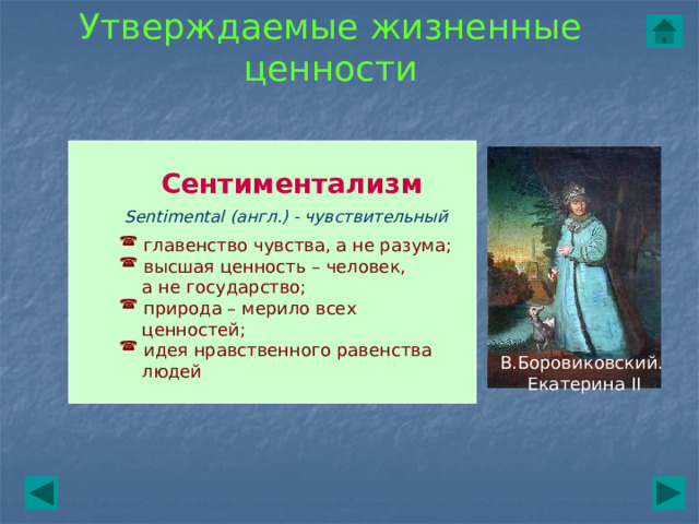Утверждаемые жизненные ценности Сентиментализм Sentimental (англ.) - чувствительный  главенство чувства, а не разума;  высшая ценность – человек,  а не государство;  природа – мерило всех  ценностей;  идея нравственного равенства  людей В.Боровиковский. Екатерина II 