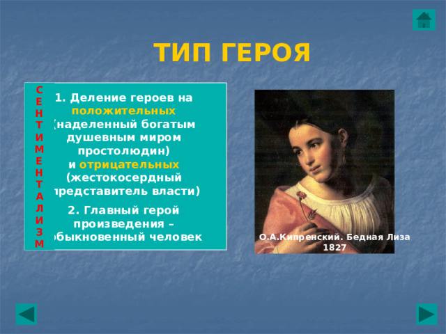 ТИП ГЕРОЯ С  Е  Н  Т  И  М  Е  Н  Т  А  Л  И  З  М 1. Деление героев на положительных (наделенный богатым душевным миром простолюдин) и отрицательных (жестокосердный представитель власти)  2. Главный герой произведения – обыкновенный человек О.А.Кипренский. Бедная Лиза 1827 