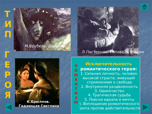 Т И  П   Г  Е  Р  О  Я М.Врубель. Демон Л.Пастернак. Исповедь Мцыри Исключительность романтического героя:  1. Сильная личность, человек высокой страсти, живущий стремлением к свободе 2. Внутренняя раздвоенность 3. Одиночество 4. Трагическая судьба 5. Поиски идеала и мечты 6. Воплощение романтического бунта против действительности Р  О  М  А  Н  Т  И  З  М К.Брюллов. Гадающая Светлана 