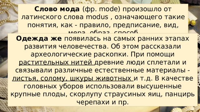 Слово мода (фр. mode) произошло от латинского слова modus , означающего такие понятия, как - правило, предписание, вид, мера, образ, способ Одежда же появилась на самых ранних этапах развития человечества. Об этом рассказали археологические раскопки. При помощи растительных нитей древние люди сплетали и связывали различные естественные материалы - листья, солому, шкуры животных и т.д. В качестве головных уборов использовали высушенные крупные плоды, скорлупу страусиных яиц, панцирь черепахи и пр. 