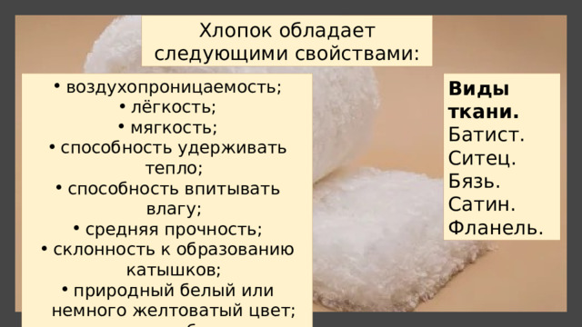 Хлопок обладает следующими свойствами: воздухопроницаемость; лёгкость; мягкость; способность удерживать тепло; способность впитывать влагу; средняя прочность; склонность к образованию катышков; природный белый или немного желтоватый цвет; склонность к образованию складок. Виды ткани. Батист. Ситец. Бязь. Сатин. Фланель. 