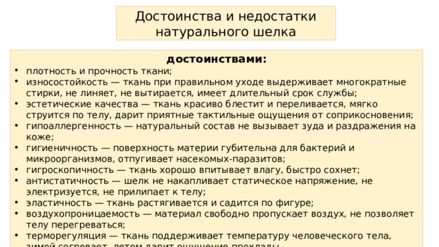 Достоинства и недостатки натурального шелка достоинствами: плотность и прочность ткани; износостойкость — ткань при правильном уходе выдерживает многократные стирки, не линяет, не вытирается, имеет длительный срок службы; эстетические качества — ткань красиво блестит и переливается, мягко струится по телу, дарит приятные тактильные ощущения от соприкосновения; гипоаллергенность — натуральный состав не вызывает зуда и раздражения на коже; гигиеничность — поверхность материи губительна для бактерий и микроорганизмов, отпугивает насекомых-паразитов; гигроскопичность — ткань хорошо впитывает влагу, быстро сохнет; антистатичность — шелк не накапливает статическое напряжение, не электризуется, не прилипает к телу; эластичность — ткань растягивается и садится по фигуре; воздухопроницаемость — материал свободно пропускает воздух, не позволяет телу перегреваться; терморегуляция — ткань поддерживает температуру человеческого тела, зимой согревает, летом дарит ощущение прохлады. 