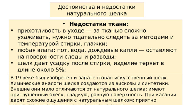 Достоинства и недостатки натурального шелка Недостатки ткани: прихотливость в уходе — за тканью сложно ухаживать, нужно тщательно следить за методами и температурой стирки, глажки; любая влага: пот, вода, дождевые капли — оставляют на поверхности следы и разводы; шелк дает усадку после стирки, изделие теряет в длине около 5%; ткань склонна к сминанию В 19 веке был изобретен и запатентован искусственный шелк. Химические аналоги шелка создаются из вискозы и синтетики. Внешне они мало отличаются от натурального шелка: имеют приглушенный блеск, гладкую, ровную поверхность. При касании дарят схожие ощущения с натуральным шелком: приятно прилегают к телу, мягкие и нежные на ощупь 