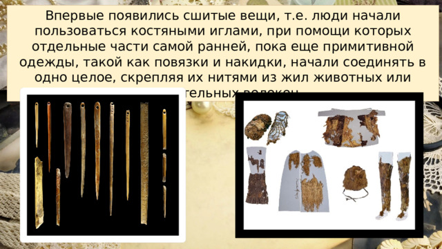Впервые появились сшитые вещи, т.е. люди начали пользоваться костяными иглами, при помощи которых отдельные части самой ранней, пока еще примитивной одежды, такой как повязки и накидки, начали соединять в одно целое, скрепляя их нитями из жил животных или растительных волокон. 