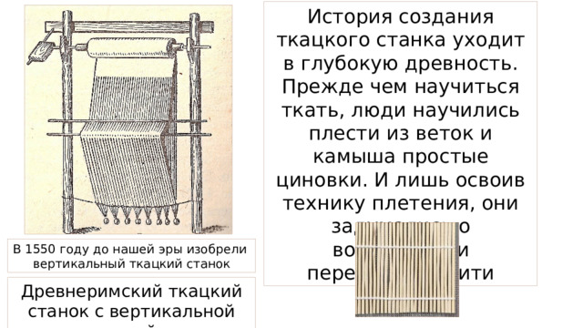 История создания ткацкого станка уходит в глубокую древность. Прежде чем научиться ткать, люди научились плести из веток и камыша простые циновки. И лишь освоив технику плетения, они задумались о возможности переплетать нити В 1550 году до нашей эры изобрели вертикальный ткацкий станок Древнеримский ткацкий станок с вертикальной рамой. 