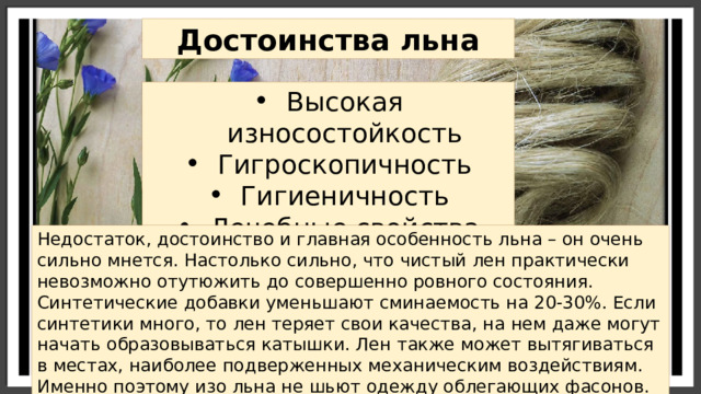 Достоинства льна Высокая износостойкость Гигроскопичность Гигиеничность Лечебные свойства Недостаток, достоинство и главная особенность льна – он очень сильно мнется. Настолько сильно, что чистый лен практически невозможно отутюжить до совершенно ровного состояния. Синтетические добавки уменьшают сминаемость на 20-30%. Если синтетики много, то лен теряет свои качества, на нем даже могут начать образовываться катышки. Лен также может вытягиваться в местах, наиболее подверженных механическим воздействиям. Именно поэтому изо льна не шьют одежду облегающих фасонов. 