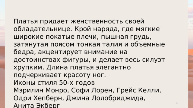 Платья придает женственность своей обладательнице. Крой наряда, где мягкие широкие покатые плечи, пышная грудь, затянутая поясом тонкая талия и объемные бедра, акцентирует внимание на достоинствах фигуры, и делает весь силуэт хрупким. Длина платья элегантно подчеркивает красоту ног. Иконы стиля 50-х годов Мэрилин Монро, Софи Лорен, Грейс Келли, Одри Хепберн, Джина Лолобриджида, Анита Экберг 1 