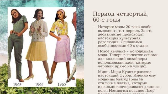 Период четвертый, 60-е годы История моды 20 века особо выделяет этот период. За это десятилетие происходит настоящая культурная революция. Основными особенностями 60-х стали: Новое явление – молодежная мода. Теперь в качестве основы для коллекций дизайнеры использовали идеи, которые черпали прямо на улицах. Мини. Мэри Куант произвел настоящий фурор. Именно ему модницы благодарны за стильные платья, которые идеально подчеркивают длинные ноги. Немногим позднее Пьер Карден внес свою деталь в данный образ – высокие сапоги. 22.06.20XX 1 1 
