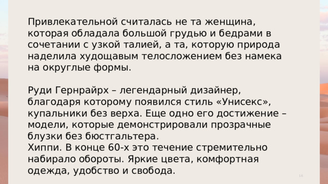 Привлекательной считалась не та женщина, которая обладала большой грудью и бедрами в сочетании с узкой талией, а та, которую природа наделила худощавым телосложением без намека на округлые формы. Руди Гернрайрх – легендарный дизайнер, благодаря которому появился стиль «Унисекс», купальники без верха. Еще одно его достижение – модели, которые демонстрировали прозрачные блузки без бюстгальтера. Хиппи. В конце 60-х это течение стремительно набирало обороты. Яркие цвета, комфортная одежда, удобство и свобода. 1 