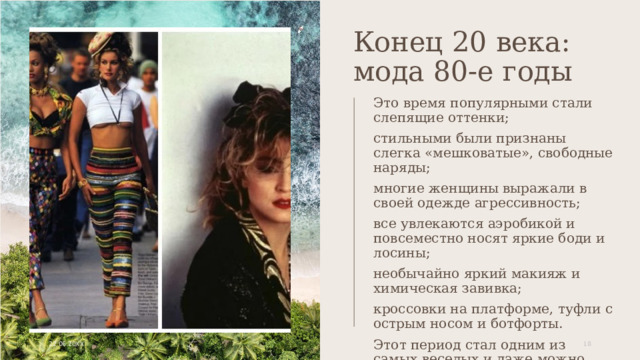 Конец 20 века: мода 80-е годы Это время популярными стали слепящие оттенки; стильными были признаны слегка «мешковатые», свободные наряды; многие женщины выражали в своей одежде агрессивность; все увлекаются аэробикой и повсеместно носят яркие боди и лосины; необычайно яркий макияж и химическая завивка; кроссовки на платформе, туфли с острым носом и ботфорты. Этот период стал одним из самых веселых и даже можно сказать сумасшедших. 22.06.20XX 1 1 
