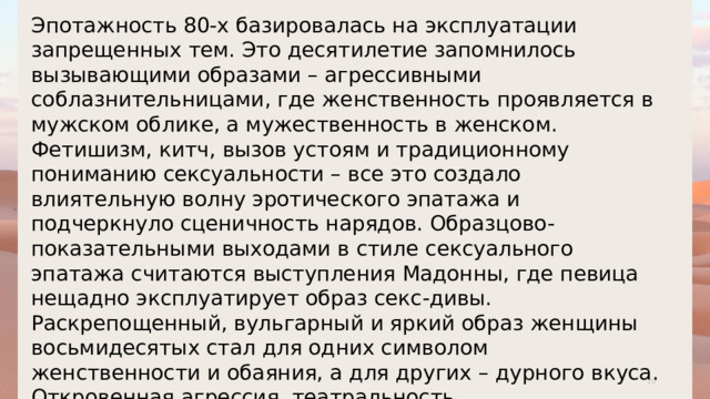 Эпотажность 80-х базировалась на эксплуатации запрещенных тем. Это десятилетие запомнилось вызывающими образами – агрессивными соблазнительницами, где женственность проявляется в мужском облике, а мужественность в женском. Фетишизм, китч, вызов устоям и традиционному пониманию сексуальности – все это создало влиятельную волну эротического эпатажа и подчеркнуло сценичность нарядов. Образцово-показательными выходами в стиле сексуального эпатажа считаются выступления Мадонны, где певица нещадно эксплуатирует образ секс-дивы. Раскрепощенный, вульгарный и яркий образ женщины восьмидесятых стал для одних символом женственности и обаяния, а для других – дурного вкуса. Откровенная агрессия, театральность, преувеличенность с восторгом принимались модными критиками, но были совершенно не адаптированы к реальной жизни. 1 