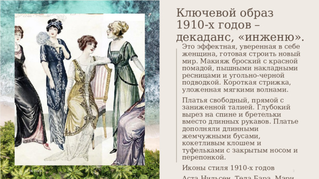 Ключевой образ 1910-х годов – декаданс, «инженю». Это эффектная, уверенная в себе женщина, готовая строить новый мир. Макияж броский с красной помадой, пышными накладными ресницами и угольно-черной подводкой. Короткая стрижка, уложенная мягкими волнами. Платья свободный, прямой с заниженной талией. Глубокий вырез на спине и бретельки вместо длинных рукавов. Платье дополняли длинными жемчужными бусами, кокетливым клошем и туфельками с закрытым носом и перепонкой. Иконы стиля 1910-х годов Аста Нильсен, Теда Бара, Мэри Пикфорд, Лилиан Гиш, Пола Негри, Глория Свенсон 22.06.20XX 1 1 