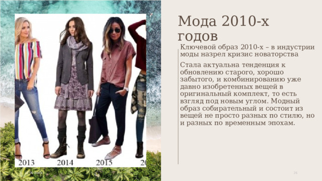 Мода 2010-х годов Ключевой образ 2010-х – в индустрии моды назрел кризис новаторства Стала актуальна тенденция к обновлению старого, хорошо забытого, и комбинированию уже давно изобретенных вещей в оригинальный комплект, то есть взгляд под новым углом. Модный образ собирательный и состоит из вещей не просто разных по стилю, но и разных по временным эпохам. 22.06.20XX 1 1 