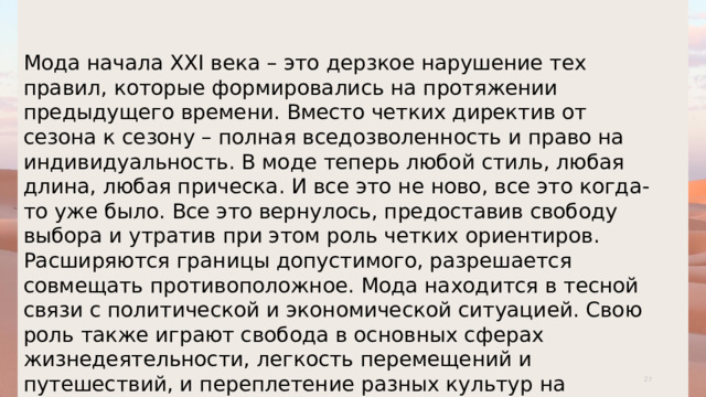 Мода начала XXI века – это дерзкое нарушение тех правил, которые формировались на протяжении предыдущего времени. Вместо четких директив от сезона к сезону – полная вседозволенность и право на индивидуальность. В моде теперь любой стиль, любая длина, любая прическа. И все это не ново, все это когда-то уже было. Все это вернулось, предоставив свободу выбора и утратив при этом роль четких ориентиров. Расширяются границы допустимого, разрешается совмещать противоположное. Мода находится в тесной связи с политической и экономической ситуацией. Свою роль также играют свобода в основных сферах жизнедеятельности, легкость перемещений и путешествий, и переплетение разных культур на территории одного государства . 1 