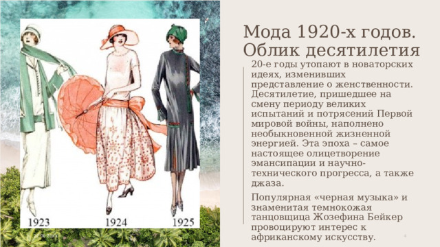 Мода 1920-х годов. Облик десятилетия 20-е годы утопают в новаторских идеях, изменивших представление о женственности. Десятилетие, пришедшее на смену периоду великих испытаний и потрясений Первой мировой войны, наполнено необыкновенной жизненной энергией. Эта эпоха – самое настоящее олицетворение эмансипации и научно-технического прогресса, а также джаза. Популярная «черная музыка» и знаменитая темнокожая танцовщица Жозефина Бейкер провоцируют интерес к африканскому искусству. Ключевой образ 20-х годов - «флаппер» и «ля гарсон». 22.06.20XX 1 1 