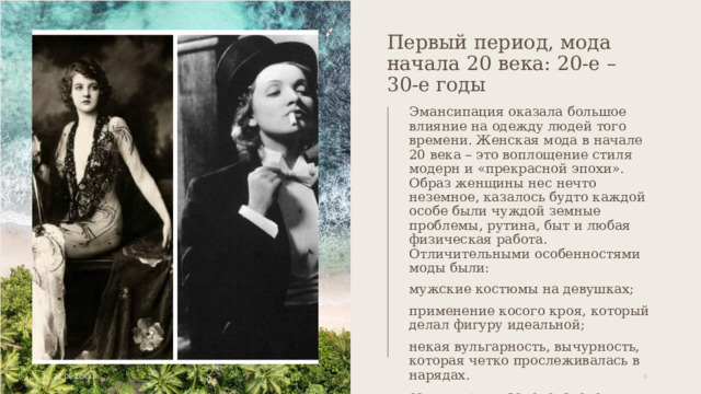 Первый период, мода начала 20 века: 20-е – 30-е годы Эмансипация оказала большое влияние на одежду людей того времени. Женская мода в начале 20 века – это воплощение стиля модерн и «прекрасной эпохи». Образ женщины нес нечто неземное, казалось будто каждой особе были чуждой земные проблемы, рутина, быт и любая физическая работа. Отличительными особенностями моды были: мужские костюмы на девушках; применение косого кроя, который делал фигуру идеальной; некая вульгарность, вычурность, которая четко прослеживалась в нарядах. самым ярким законодателем женской моды начала 20 века стала легендарная Марлен Дитрих – настоящая икона стиля. 22.06.20XX 1 1 