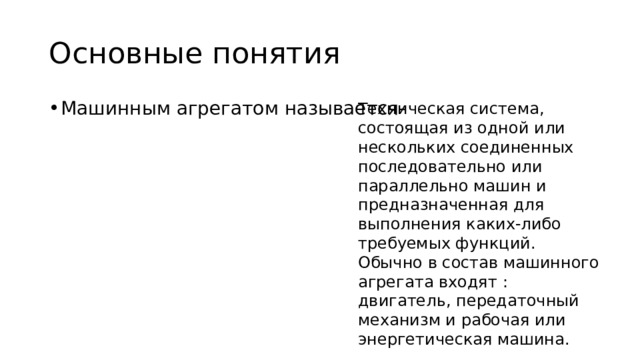 Основные понятия Техническая система, состоящая из одной или нескольких соединенных последовательно или параллельно машин и предназначенная для выполнения каких-либо требуемых функций. Обычно в состав машинного агрегата входят : двигатель, передаточный механизм и рабочая или энергетическая машина. Машинным агрегатом называется- 