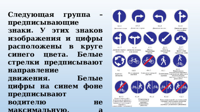 Следующая группа – предписывающие знаки. У этих знаков изображения и цифры расположены в круге синего цвета. Белые стрелки предписывают направление движения. Белые цифры на синем фоне предписывают водителю не максимальную, а минимальную скорость, или ехать медленно опасно. 