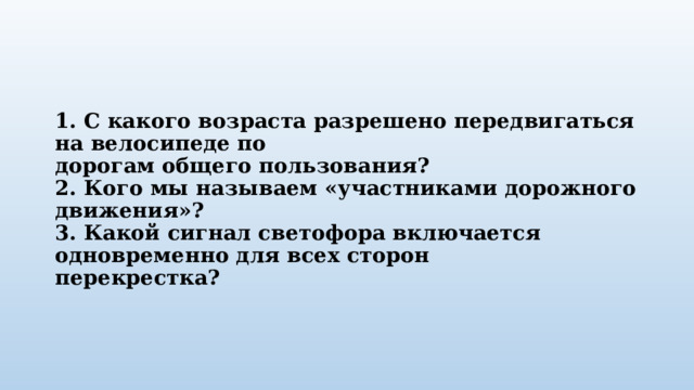 1. С какого возраста разрешено передвигаться на велосипеде по  дорогам общего пользования?  2. Кого мы называем «участниками дорожного движения»?  3. Какой сигнал светофора включается одновременно для всех сторон  перекрестка?   