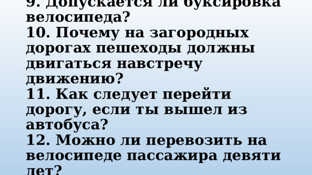 9. Допускается ли буксировка велосипеда?  10. Почему на загородных дорогах пешеходы должны двигаться навстречу движению?  11. Как следует перейти дорогу, если ты вышел из автобуса?  12. Можно ли перевозить на велосипеде пассажира девяти лет? 