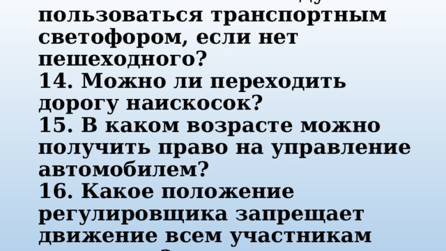 13. Можно ли пешеходу пользоваться транспортным светофором, если нет пешеходного?  14. Можно ли переходить дорогу наискосок?  15. В каком возрасте можно получить право на управление автомобилем?  16. Какое положение регулировщика запрещает движение всем участникам движения? 