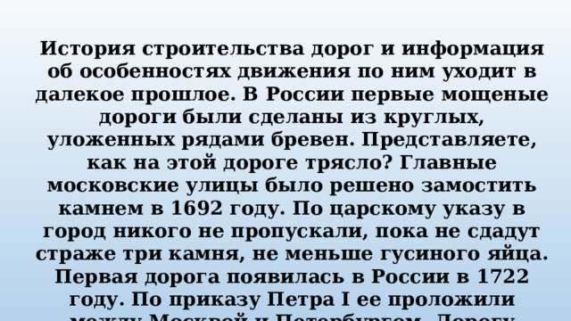 История строительства дорог и информация об особенностях движения по ним уходит в далекое прошлое. В России первые мощеные дороги были сделаны из круглых, уложенных рядами бревен. Представляете, как на этой дороге трясло? Главные московские улицы было решено замостить камнем в 1692 году. По царскому указу в город никого не пропускали, пока не сдадут страже три камня, не меньше гусиного яйца. Первая дорога появилась в России в 1722 году. По приказу Петра I ее проложили между Москвой и Петербургом. Дорогу покрыли гравием. 