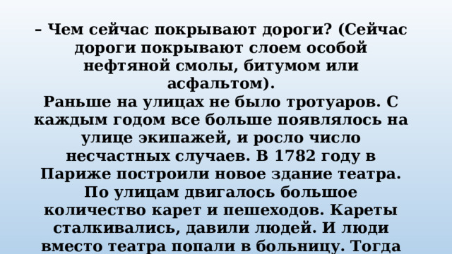 – Чем сейчас покрывают дороги? (Сейчас дороги покрывают слоем особой нефтяной смолы, битумом или асфальтом). Раньше на улицах не было тротуаров. С каждым годом все больше появлялось на улице экипажей, и росло число несчастных случаев. В 1782 году в Париже построили новое здание театра. По улицам двигалось большое количество карет и пешеходов. Кареты сталкивались, давили людей. И люди вместо театра попали в больницу. Тогда городские власти разделили дорогу между каретами и пешеходами. Люди стали ходить по тротуару. 