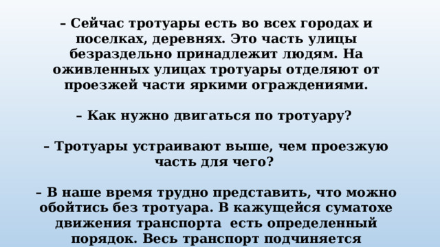 – Сейчас тротуары есть во всех городах и поселках, деревнях. Это часть улицы безраздельно принадлежит людям. На оживленных улицах тротуары отделяют от проезжей части яркими ограждениями.  – Как нужно двигаться по тротуару?  – Тротуары устраивают выше, чем проезжую часть для чего?  – В наше время трудно представить, что можно обойтись без тротуара. В кажущейся суматохе движения транспорта есть определенный порядок. Весь транспорт подчиняется строгому закону, который называется – “ Правила дорожного движения”. 