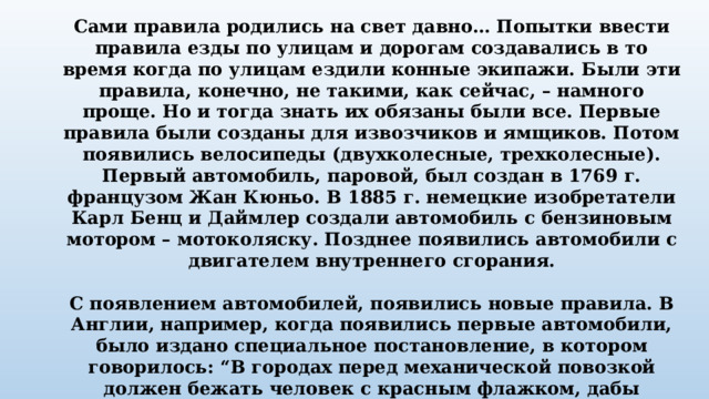 Сами правила родились на свет давно… Попытки ввести правила езды по улицам и дорогам создавались в то время когда по улицам ездили конные экипажи. Были эти правила, конечно, не такими, как сейчас, – намного проще. Но и тогда знать их обязаны были все. Первые правила были созданы для извозчиков и ямщиков. Потом появились велосипеды (двухколесные, трехколесные). Первый автомобиль, паровой, был создан в 1769 г. французом Жан Кюньо. В 1885 г. немецкие изобретатели Карл Бенц и Даймлер создали автомобиль с бензиновым мотором – мотоколяску. Позднее появились автомобили с двигателем внутреннего сгорания.  С появлением автомобилей, появились новые правила. В Англии, например, когда появились первые автомобили, было издано специальное постановление, в котором говорилось: “В городах перед механической повозкой должен бежать человек с красным флажком, дабы предупредить тем самым об опасности”. Когда первые автомобили появились в Петербурге и Москве, городская дума предписывала их владельцам ездить по городу не быстрее 12 км/ч. 