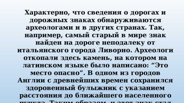 Характерно, что сведения о дорогах и дорожных знаках обнаруживаются археологами и в других странах. Так, например, самый старый в мире знак найден на дороге неподалеку от итальянского города Ливорно. Археологи откопали здесь камень, на котором на латинском языке было написано: “Это место опасно”. В одном из городов Англии с древнейших времен сохранился здоровенный булыжник с указанием расстояния до ближайшего населенного пункта. Таким образом, и этот знак стал прообразом указателей расстояния. 