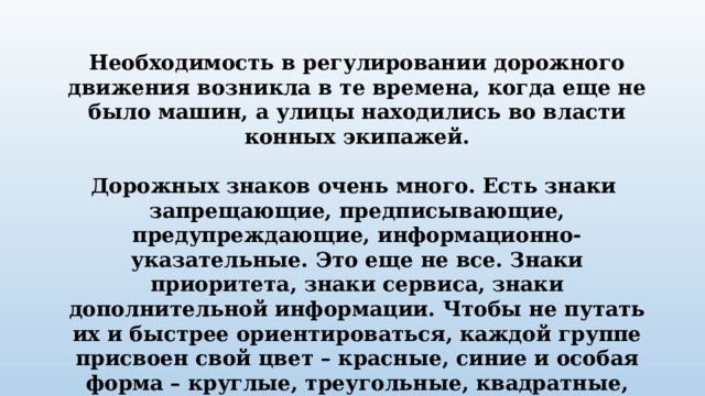 Необходимость в регулировании дорожного движения возникла в те времена, когда еще не было машин, а улицы находились во власти конных экипажей.  Дорожных знаков очень много. Есть знаки запрещающие, предписывающие, предупреждающие, информационно-указательные. Это еще не все. Знаки приоритета, знаки сервиса, знаки дополнительной информации. Чтобы не путать их и быстрее ориентироваться, каждой группе присвоен свой цвет – красные, синие и особая форма – круглые, треугольные, квадратные, прямоугольные. 