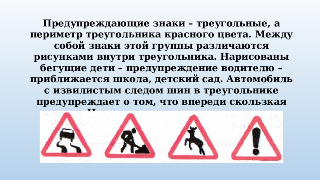 Предупреждающие знаки – треугольные, а периметр треугольника красного цвета. Между собой знаки этой группы различаются рисунками внутри треугольника. Нарисованы бегущие дети – предупреждение водителю – приближается школа, детский сад. Автомобиль с извилистым следом шин в треугольнике предупреждает о том, что впереди скользкая дорога. На рисунке ты увидишь оленя или корову – значит, на дороге могут появиться животные. 
