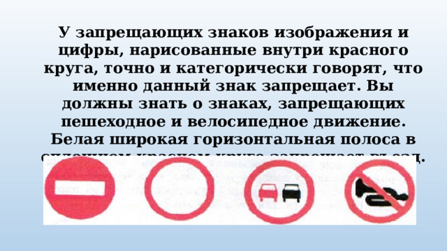 У запрещающих знаков изображения и цифры, нарисованные внутри красного круга, точно и категорически говорят, что именно данный знак запрещает. Вы должны знать о знаках, запрещающих пешеходное и велосипедное движение. Белая широкая горизонтальная полоса в сплошном красном круге запрещает въезд. 