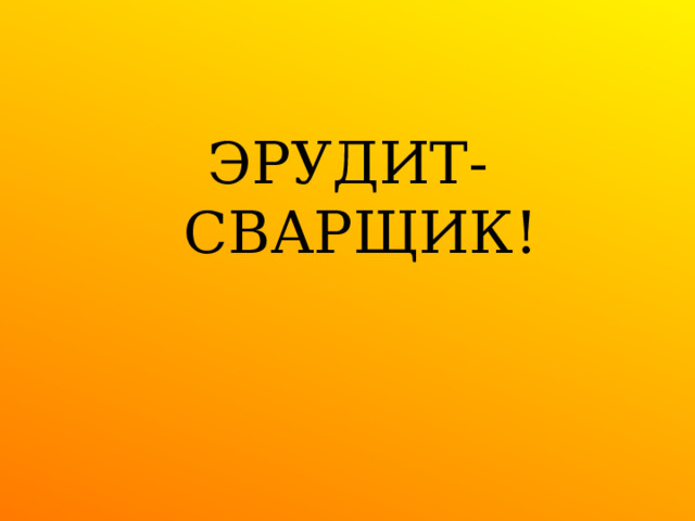 ЭРУДИТ- СВАРЩИК! 