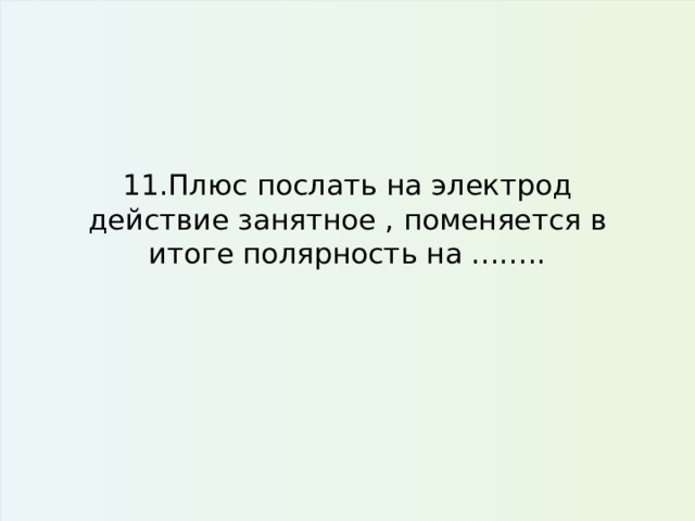 11.Плюс послать на электрод действие занятное , поменяется в итоге полярность на …….. 