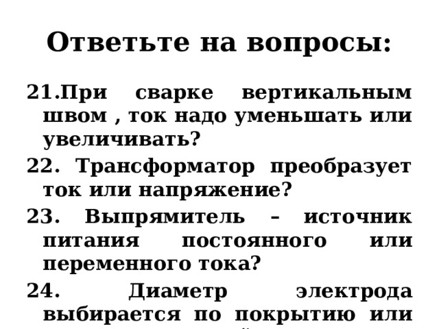 Ответьте на вопросы: 21.При сварке вертикальным швом , ток надо уменьшать или увеличивать? 22. Трансформатор преобразует ток или напряжение? 23. Выпрямитель – источник питания постоянного или переменного тока? 24. Диаметр электрода выбирается по покрытию или по металлической части? 