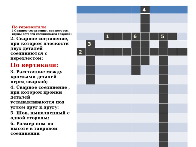     По горизонтали:  1.Сварное соединение, при котором торцы деталей соединяются сваркой;   3 2 1 4 6 5 2. Сварное соединение, при котором плоскости двух деталей соединяются с перехлестом; По вертикали: 3. Расстояние между кромками деталей перед сваркой; 4. Сварное соединение , при котором кромки деталей устанавливаются под углом друг к другу; 5. Шов, выполненный с одной стороны; 6. Размер шва по высоте в тавровом соединении  