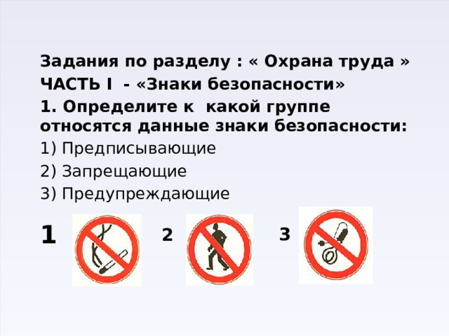 3 Задания по разделу : « Охрана труда » ЧАСТЬ I - «Знаки безопасности» 1. Определите к какой группе относятся данные знаки безопасности: 1) Предписывающие 2) Запрещающие 3) Предупреждающие 1 2 