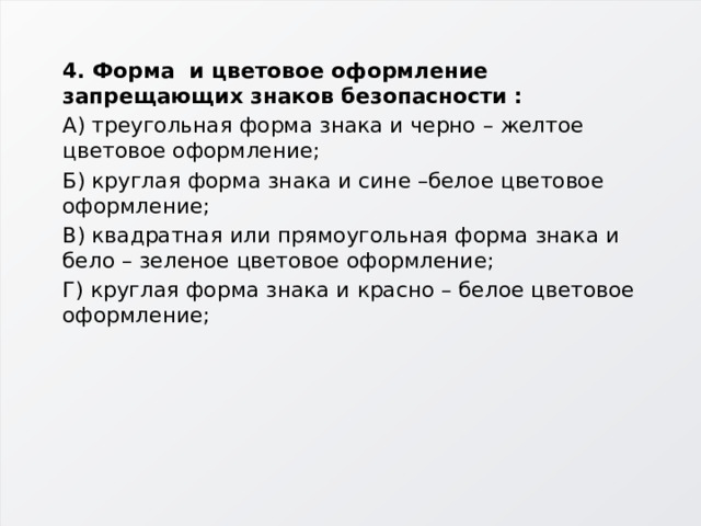 4. Форма и цветовое оформление запрещающих знаков безопасности : А) треугольная форма знака и черно – желтое цветовое оформление; Б) круглая форма знака и сине –белое цветовое оформление; В) квадратная или прямоугольная форма знака и бело – зеленое цветовое оформление; Г) круглая форма знака и красно – белое цветовое оформление; 