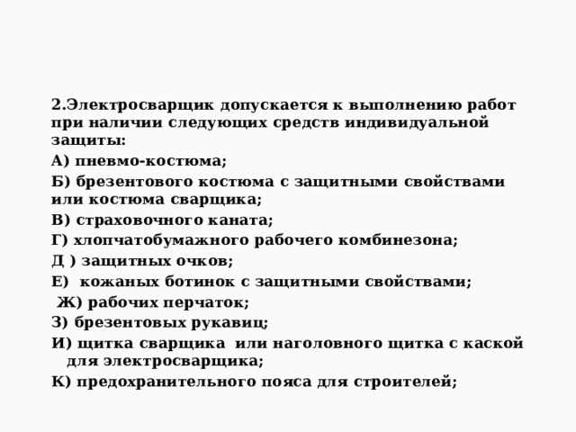    2.Электросварщик допускается к выполнению работ при наличии следующих средств индивидуальной защиты: А) пневмо-костюма; Б) брезентового костюма с защитными свойствами или костюма сварщика; В) страховочного каната; Г) хлопчатобумажного рабочего комбинезона; Д ) защитных очков; Е) кожаных ботинок с защитными свойствами;  Ж) рабочих перчаток; З) брезентовых рукавиц; И) щитка сварщика или наголовного щитка с каской для электросварщика; К) предохранительного пояса для строителей;  
