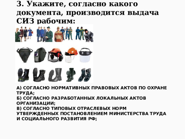 3. Укажите, согласно какого документа, производится выдача СИЗ рабочим: А) согласно нормативных правовых актов по охране труда;  Б) согласно разработанных локальных актов организации;  В) согласно типовых отраслевых норм утвержденных Постановлением Министерства труда и социального развития РФ;   
