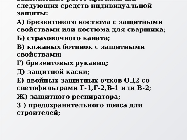 4. Газосварщик допускается к выполнению работ при наличии следующих средств индивидуальной защиты: А) брезентового костюма с защитными свойствами или костюма для сварщика; Б) страховочного каната; В) кожаных ботинок с защитными свойствами; Г) брезентовых рукавиц; Д) защитной каски; Е) двойных защитных очков ОД2 со светофильтрами Г-1,Г-2,В-1 или В-2; Ж) защитного респиратора; З ) предохранительного пояса для строителей; 