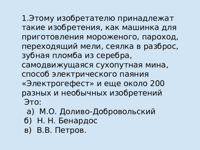 1.Этому изобретателю принадлежат такие изобретения, как машинка для приготовления мороженого, пароход, переходящий мели, сеялка в разброс, зубная пломба из серебра, самодвижущаяся сухопутная мина, способ электрического паяния «Электрогефест» и еще около 200 разных и необычных изобретений  Это:  а) М.О. Доливо-Добровольский  б) Н. Н. Бенардос  в) В.В. Петров. 