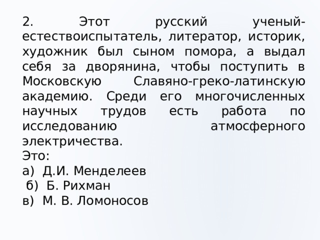 2. Этот русский ученый-естествоиспытатель, литератор, историк, художник был сыном помора, а выдал себя за дворянина, чтобы поступить в Московскую Славяно-греко-латинскую академию. Среди его многочисленных научных трудов есть работа по исследованию атмосферного электричества. Это: а) Д.И. Менделеев  б) Б. Рихман в) М. В. Ломоносов 