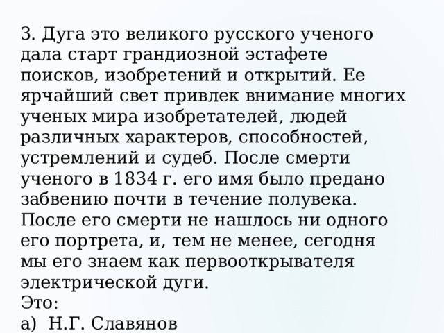 3. Дуга это великого русского ученого дала старт грандиозной эстафете поисков, изобретений и открытий. Ее ярчайший свет привлек внимание многих ученых мира изобретателей, людей различных характеров, способностей, устремлений и судеб. После смерти ученого в 1834 г. его имя было предано забвению почти в течение полувека. После его смерти не нашлось ни одного его портрета, и, тем не менее, сегодня мы его знаем как первооткрывателя электрической дуги. Это: а) Н.Г. Славянов б) Н. Н. Бенардос в) В.В. Петров 