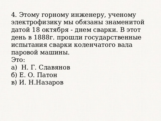4. Этому горному инженеру, ученому электрофизику мы обязаны знаменитой датой 18 октября - днем сварки. В этот день в 1888г. прошли государственные испытания сварки коленчатого вала паровой машины. Это: а) Н. Г. Славянов б) Е. О. Патон в) И. Н.Назаров 