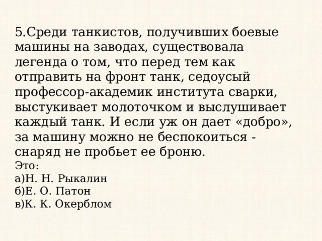 5.Среди танкистов, получивших боевые машины на заводах, существовала легенда о том, что перед тем как отправить на фронт танк, седоусый профессор-академик института сварки, выстукивает молоточком и выслушивает каждый танк. И если уж он дает «добро», за машину можно не беспокоиться - снаряд не пробьет ее броню. Это: а)Н. Н. Рыкалин б)Е. О. Патон в)К. К. Окерблом 