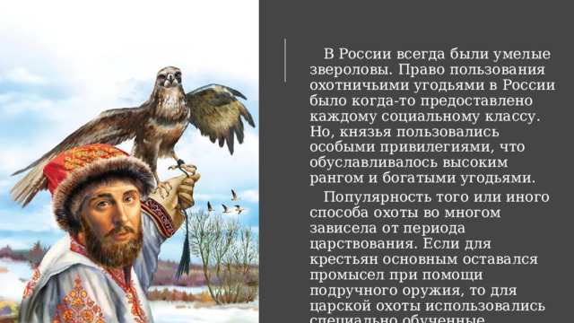     В России всегда были умелые звероловы. Право пользования охотничьими угодьями в России было когда-то предоставлено каждому социальному классу. Но, князья пользовались особыми привилегиями, что обуславливалось высоким рангом и богатыми угодьями.     Популярность того или иного способа охоты во многом зависела от периода царствования. Если для крестьян основным оставался промысел при помощи подручного оружия, то для царской охоты использовались специально обученные животные. 
