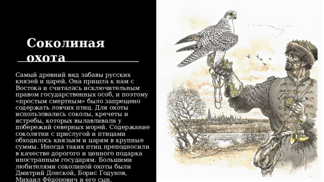 Соколиная охота Самый древний вид забавы русских князей и царей. Она пришла к нам с Востока и считалась исключительным правом государственных особ, и поэтому «простым смертным» было запрещено содержать ловчих птиц. Для охоты использовались соколы, кречеты и ястребы, которых вылавливали у побережий северных морей. Содержание соколятни с прислугой и птицами обходилось князьям и царям в крупные суммы. Иногда таких птиц преподносили в качестве дорогого и ценного подарка иностранным государям. Большими любителями соколиной охоты были Дмитрий Донской, Борис Годунов, Михаил Фёдорович и его сын. 